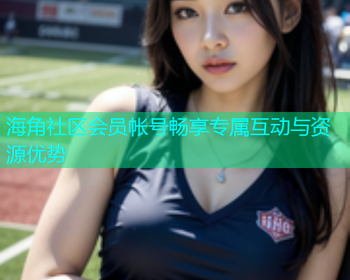 海角社区会员帐号畅享专属互动与资源优势