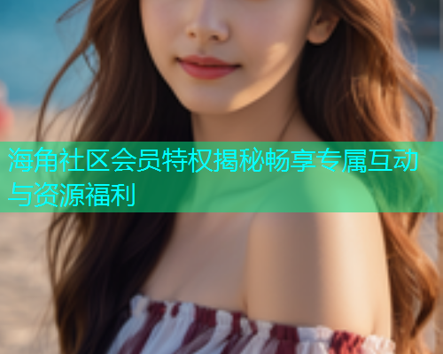 海角社区会员特权揭秘畅享专属互动与资源福利