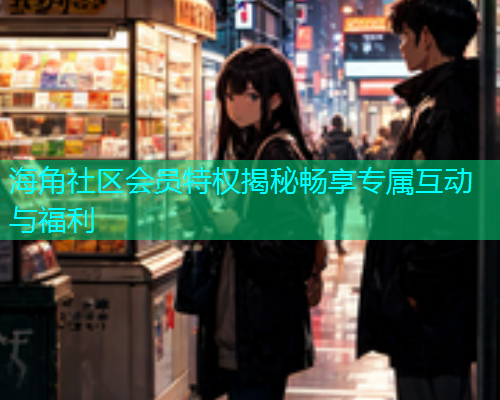 海角社区会员特权揭秘畅享专属互动与福利