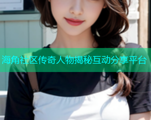 海角社区传奇人物揭秘互动分享平台