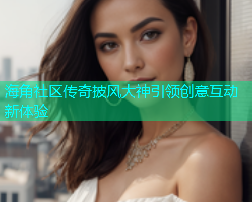海角社区传奇披风大神引领创意互动新体验
