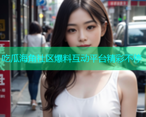 吃瓜海角社区爆料互动平台精彩不停