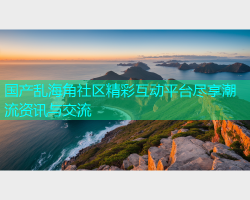 国产乱海角社区精彩互动平台尽享潮流资讯与交流