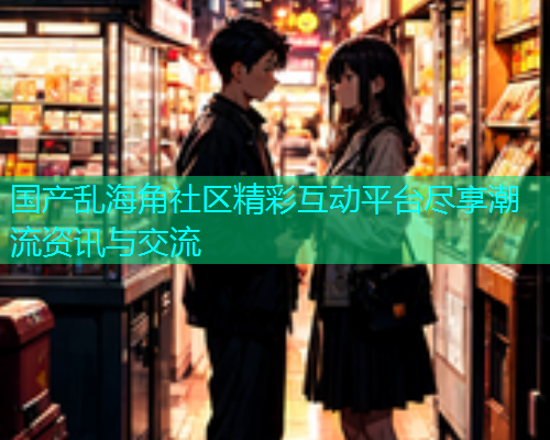 国产乱海角社区精彩互动平台尽享潮流资讯与交流