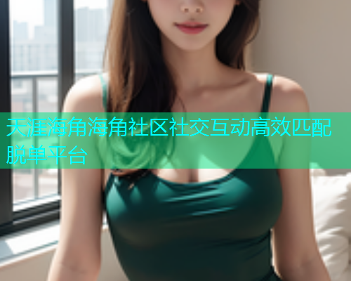 天涯海角海角社区社交互动高效匹配脱单平台