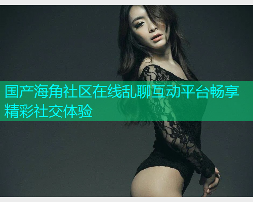 国产海角社区在线乱聊互动平台畅享精彩社交体验