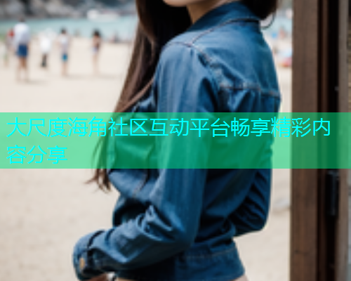 大尺度海角社区互动平台畅享精彩内容分享