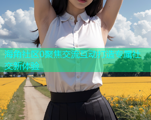 海角社区0聚焦交流互动打造专属社交新体验