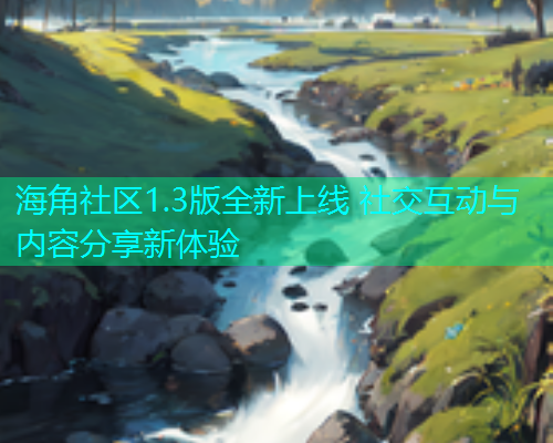 海角社区1.3版全新上线 社交互动与内容分享新体验