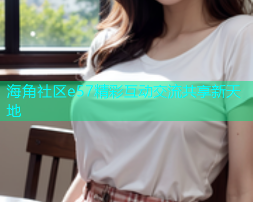 海角社区e57精彩互动交流共享新天地