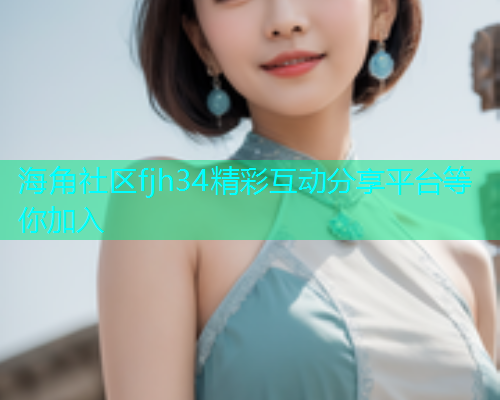 海角社区fjh34精彩互动分享平台等你加入