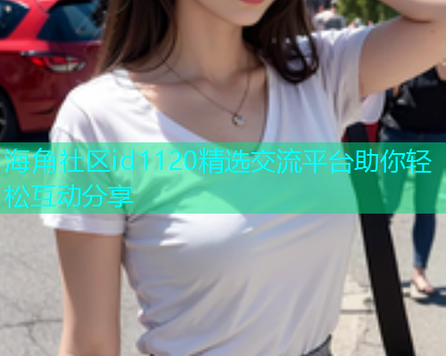 海角社区id1120精选交流平台助你轻松互动分享