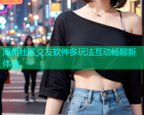 海角社区交友软件多玩法互动畅聊新体验