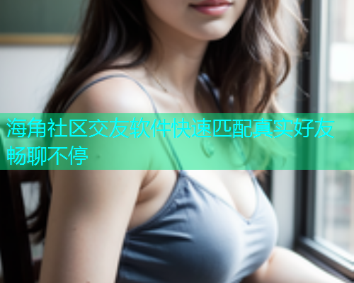 海角社区交友软件快速匹配真实好友畅聊不停