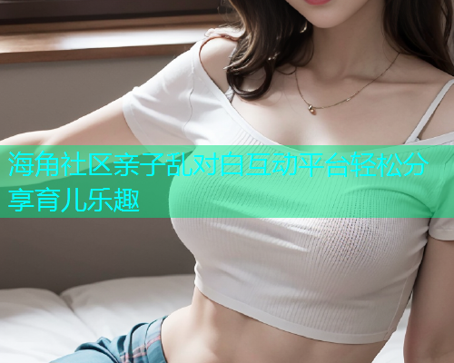 海角社区亲子乱对白互动平台轻松分享育儿乐趣