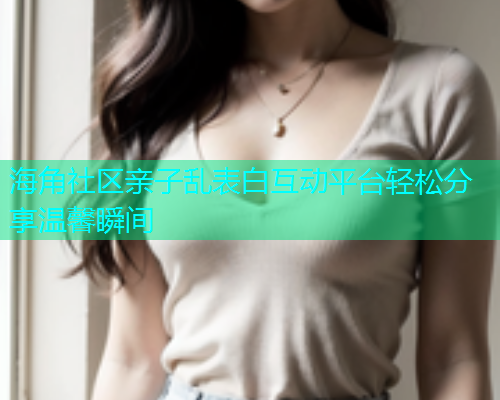 海角社区亲子乱表白互动平台轻松分享温馨瞬间