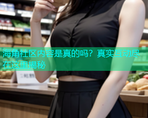 海角社区内容是真的吗？真实互动尽在这里揭秘