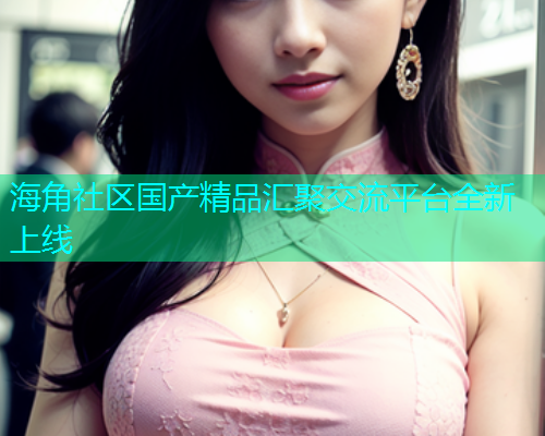 海角社区国产精品汇聚交流平台全新上线