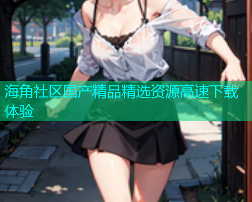海角社区国产精品精选资源高速下载体验