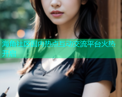 海角社区国内热点互动交流平台火热开启