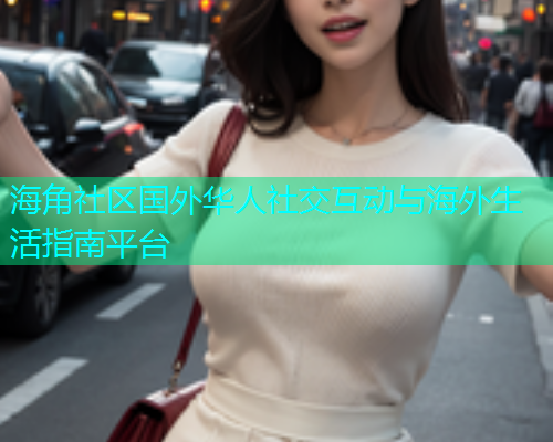 海角社区国外华人社交互动与海外生活指南平台