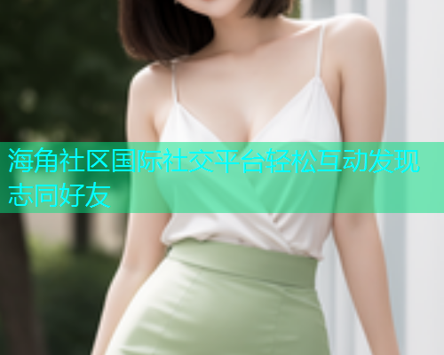 海角社区国际社交平台轻松互动发现志同好友