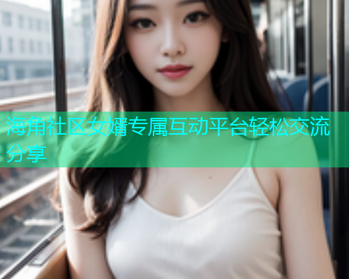 海角社区女婿专属互动平台轻松交流分享