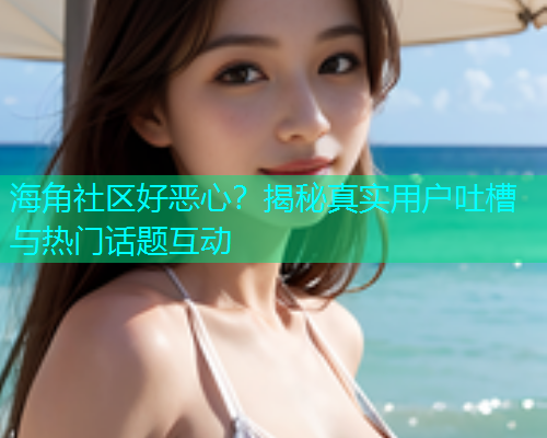 海角社区好恶心？揭秘真实用户吐槽与热门话题互动