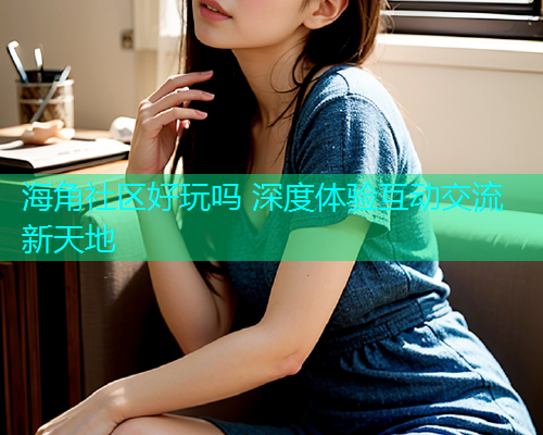 海角社区好玩吗 深度体验互动交流新天地