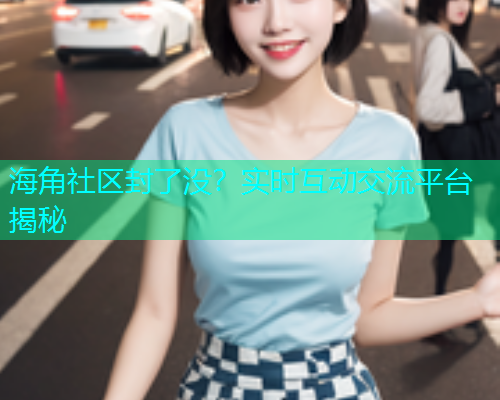 海角社区封了没？实时互动交流平台揭秘