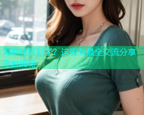 海角社区封了？这里有最全交流分享平台揭秘