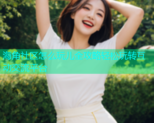 海角社区怎么玩儿全攻略轻松玩转互动交流平台
