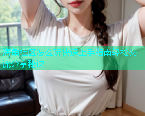 海角社区怎么玩快速上手指南轻松交流分享秘诀