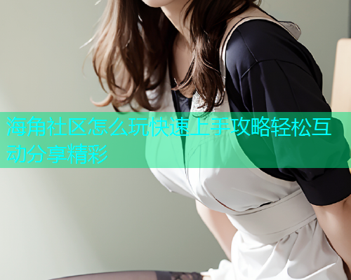 海角社区怎么玩快速上手攻略轻松互动分享精彩