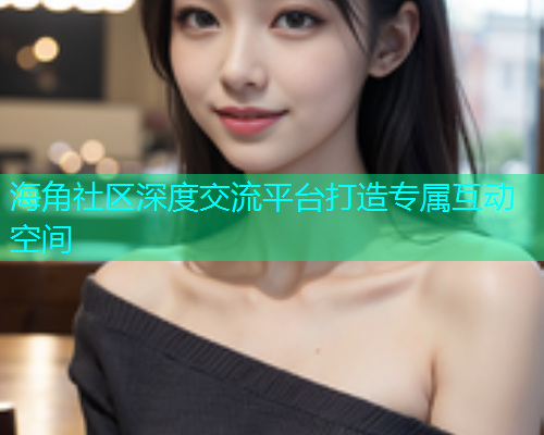 海角社区深度交流平台打造专属互动空间