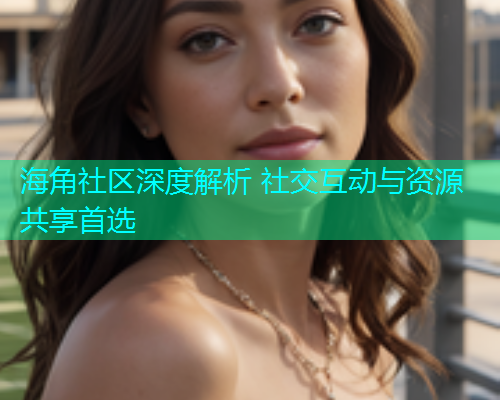 海角社区深度解析 社交互动与资源共享首选