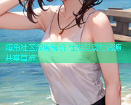 海角社区深度解析 社交互动与资源共享首选