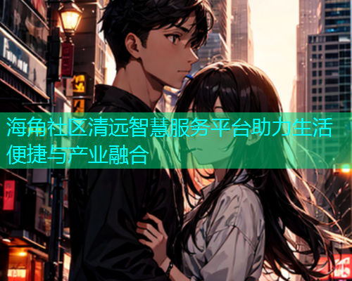 海角社区清远智慧服务平台助力生活便捷与产业融合