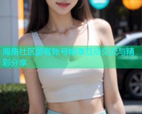 海角社区游客账号畅享互动交流与精彩分享